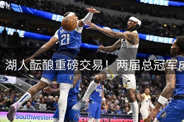 湖人酝酿重磅交易！两届总冠军成员或携手全能锋线加盟
