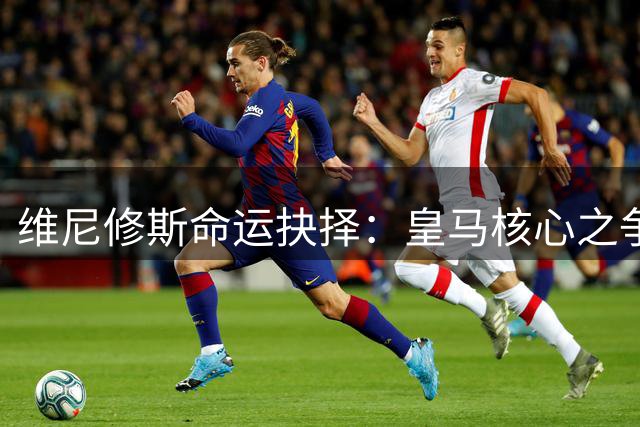 维尼修斯命运抉择：皇马核心之争还是阿森纳王座诱惑？