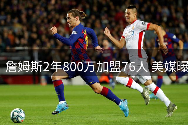 詹姆斯2年800万加盟76人 美媒曝其或征战洛杉矶奥运