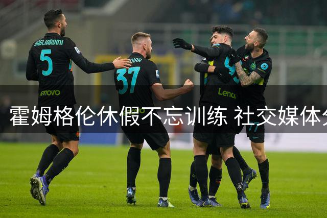 霍姆格伦休假不忘训练 社交媒体分享自律生活